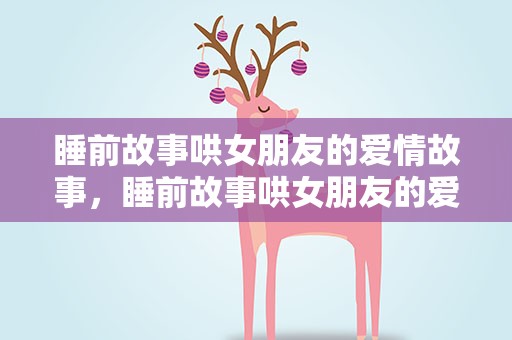 睡前故事哄女朋友的爱情故事，睡前故事哄女朋友的爱情故事长篇