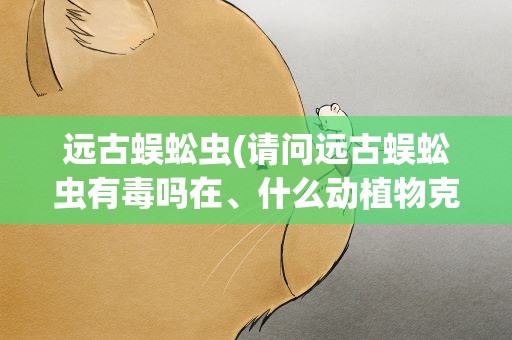 远古蜈蚣虫(请问远古蜈蚣虫有毒吗在、什么动植物克制它)