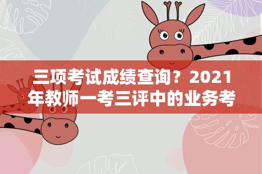 三项考试成绩查询？2021年教师一考三评中的业务考试成绩怎么查询