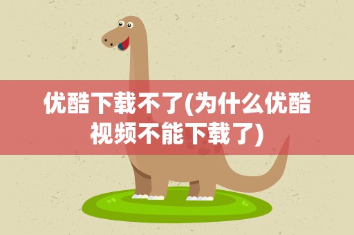 优酷下载不了(为什么优酷视频不能下载了)