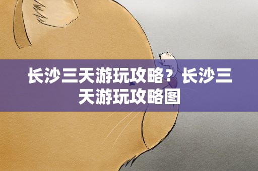 长沙三天游玩攻略？长沙三天游玩攻略图
