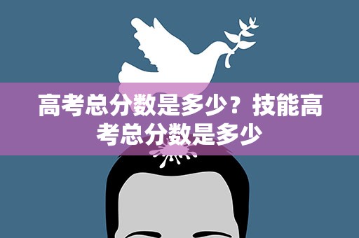 高考总分数是多少？技能高考总分数是多少