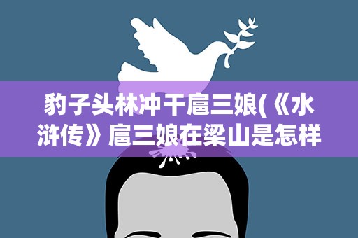 豹子头林冲干扈三娘(《水浒传》扈三娘在梁山是怎样度过的)