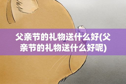 父亲节的礼物送什么好(父亲节的礼物送什么好呢)