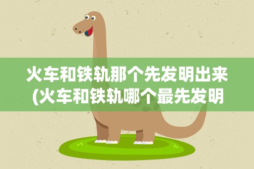 火车和铁轨那个先发明出来(火车和铁轨哪个最先发明的)