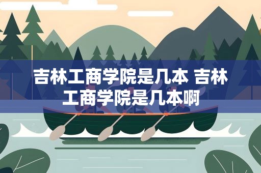 吉林工商学院是几本 吉林工商学院是几本啊