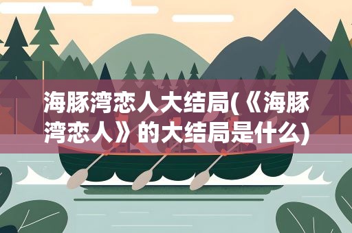 海豚湾恋人大结局(《海豚湾恋人》的大结局是什么)