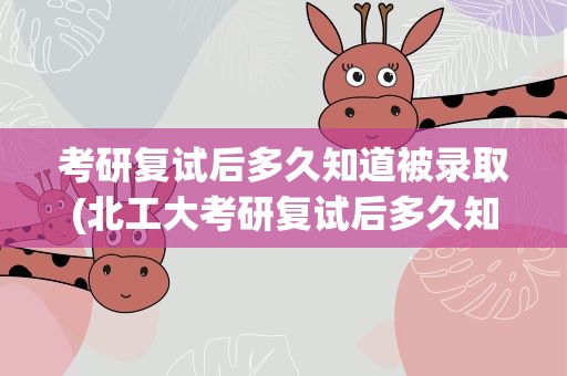 考研复试后多久知道被录取(北工大考研复试后多久知道被录取)