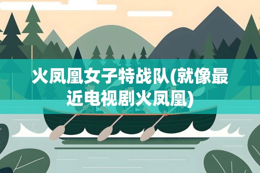 火凤凰女子特战队(就像最近电视剧火凤凰)