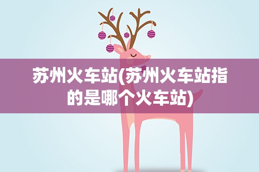 苏州火车站(苏州火车站指的是哪个火车站)