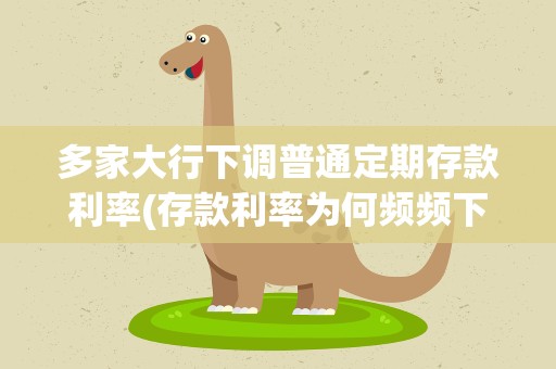 多家大行下调普通定期存款利率(存款利率为何频频下调)