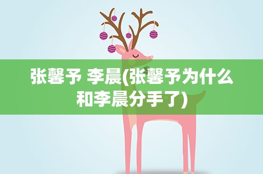 张馨予 李晨(张馨予为什么和李晨分手了)