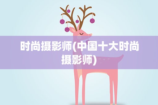 时尚摄影师(中国十大时尚摄影师)