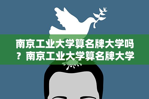 南京工业大学算名牌大学吗？南京工业大学算名牌大学吗知乎