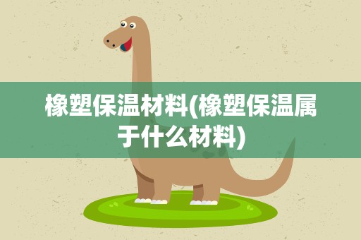 橡塑保温材料(橡塑保温属于什么材料)