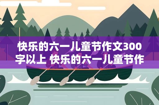 快乐的六一儿童节作文300字以上 快乐的六一儿童节作文300字以下