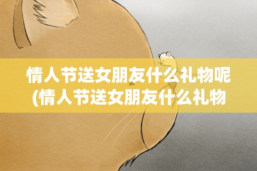 情人节送女朋友什么礼物呢(情人节送女朋友什么礼物好)