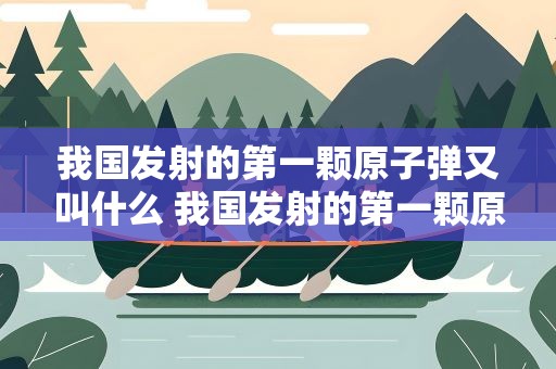 我国发射的第一颗原子弹又叫什么 我国发射的第一颗原子名字叫什么