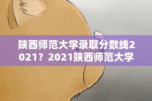陕西师范大学录取分数线2021？2021陕西师范大学录取分数线