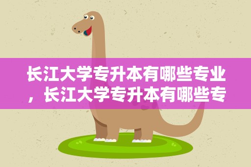 长江大学专升本有哪些专业，长江大学专升本有哪些专业好