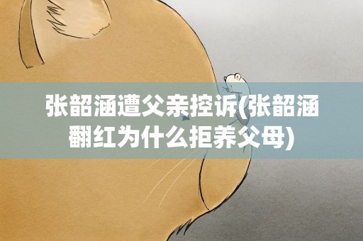 张韶涵遭父亲控诉(张韶涵翻红为什么拒养父母)