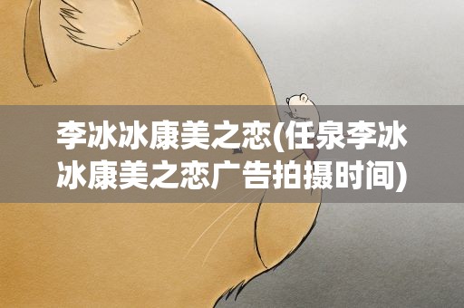 李冰冰康美之恋(任泉李冰冰康美之恋广告拍摄时间)