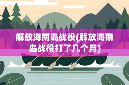 解放海南岛战役(解放海南岛战役打了几个月)
