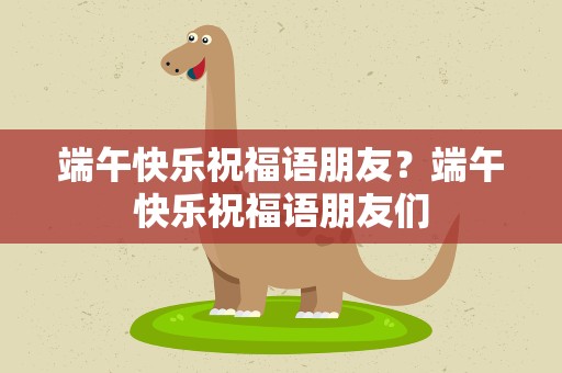端午快乐祝福语朋友？端午快乐祝福语朋友们