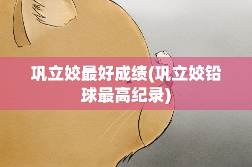 巩立姣最好成绩(巩立姣铅球最高纪录)