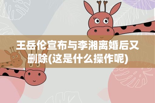王岳伦宣布与李湘离婚后又删除(这是什么操作呢)