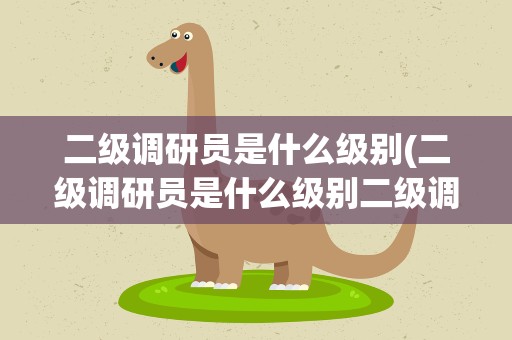 二级调研员是什么级别(二级调研员是什么级别二级调研员工作内容有哪些)