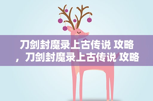 刀剑封魔录上古传说 攻略，刀剑封魔录上古传说 攻略大全