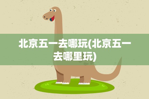 北京五一去哪玩(北京五一去哪里玩)