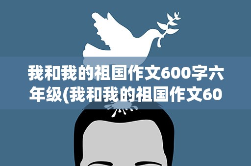 我和我的祖国作文600字六年级(我和我的祖国作文600字六年级上册)