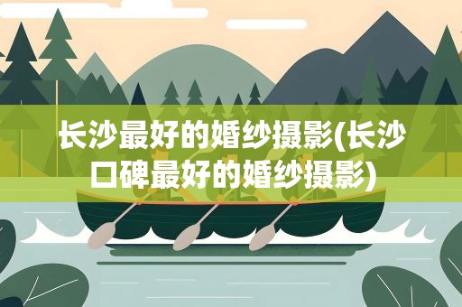 长沙最好的婚纱摄影(长沙口碑最好的婚纱摄影)