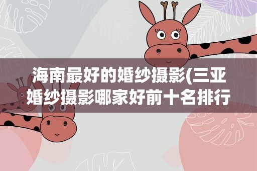 海南最好的婚纱摄影(三亚婚纱摄影哪家好前十名排行榜)