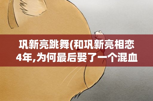 巩新亮跳舞(和巩新亮相恋4年,为何最后娶了一个混血女人)