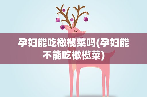 孕妇能吃橄榄菜吗(孕妇能不能吃橄榄菜)