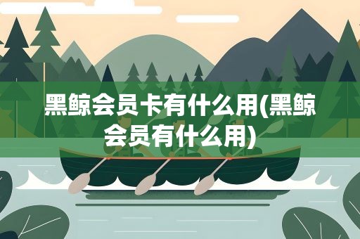 黑鲸会员卡有什么用(黑鲸会员有什么用)