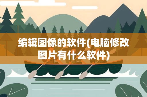 编辑图像的软件(电脑修改图片有什么软件)