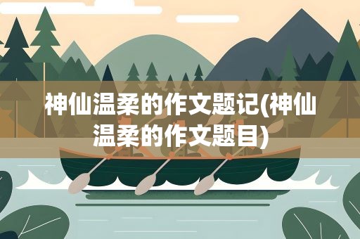 神仙温柔的作文题记(神仙温柔的作文题目)