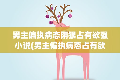 男主偏执病态阴狠占有欲强小说(男主偏执病态占有欲强的小说)