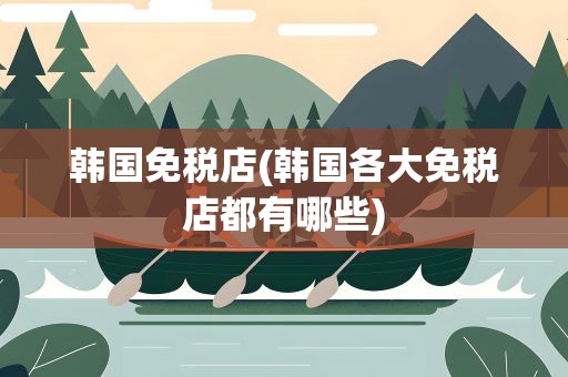 韩国免税店(韩国各大免税店都有哪些)