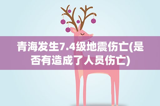 青海发生7.4级地震伤亡(是否有造成了人员伤亡)
