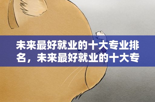 未来最好就业的十大专业排名，未来最好就业的十大专业排名榜