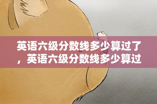 英语六级分数线多少算过了，英语六级分数线多少算过了啊