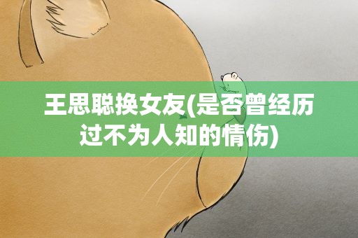 王思聪换女友(是否曾经历过不为人知的情伤)