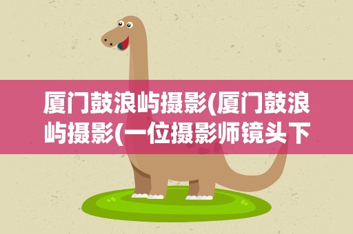 厦门鼓浪屿摄影(厦门鼓浪屿摄影(一位摄影师镜头下的鼓浪屿))