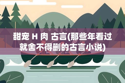 甜宠 H 肉 古言(那些年看过就舍不得删的古言小说)