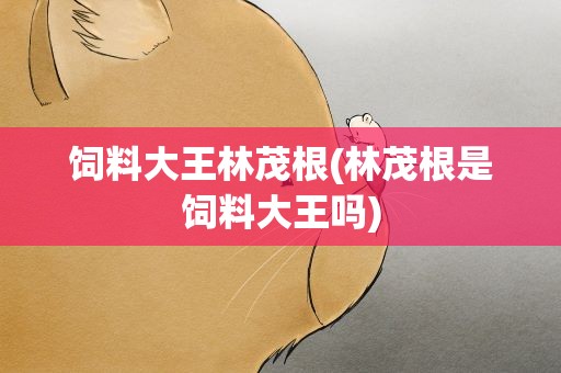 饲料大王林茂根(林茂根是饲料大王吗)
